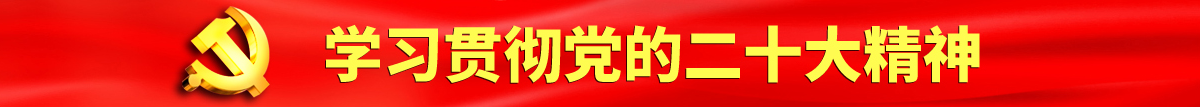 大鸡巴操高潮操逼巨乳认真学习贯彻落实党的二十大会议精神